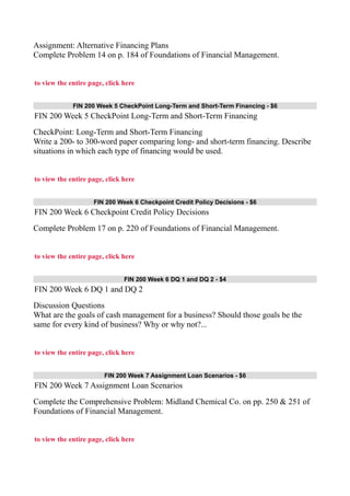 Assignment: Alternative Financing Plans
Complete Problem 14 on p. 184 of Foundations of Financial Management.
to view the entire page, click here
FIN 200 Week 5 CheckPoint Long-Term and Short-Term Financing - $6
FIN 200 Week 5 CheckPoint Long-Term and Short-Term Financing
CheckPoint: Long-Term and Short-Term Financing
Write a 200- to 300-word paper comparing long- and short-term financing. Describe
situations in which each type of financing would be used.
to view the entire page, click here
FIN 200 Week 6 Checkpoint Credit Policy Decisions - $6
FIN 200 Week 6 Checkpoint Credit Policy Decisions
Complete Problem 17 on p. 220 of Foundations of Financial Management.
to view the entire page, click here
FIN 200 Week 6 DQ 1 and DQ 2 - $4
FIN 200 Week 6 DQ 1 and DQ 2
Discussion Questions
What are the goals of cash management for a business? Should those goals be the
same for every kind of business? Why or why not?...
to view the entire page, click here
FIN 200 Week 7 Assignment Loan Scenarios - $6
FIN 200 Week 7 Assignment Loan Scenarios
Complete the Comprehensive Problem: Midland Chemical Co. on pp. 250 & 251 of
Foundations of Financial Management.
to view the entire page, click here
 