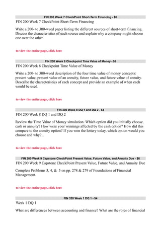 FIN 200 Week 7 CheckPoint Short-Term Financing - $6
FIN 200 Week 7 CheckPoint Short-Term Financing
Write a 200- to 300-word paper listing the different sources of short-term financing.
Discuss the characteristics of each source and explain why a company might choose
one over the other.
to view the entire page, click here
FIN 200 Week 8 Checkpoint Time Value of Money - $6
FIN 200 Week 8 Checkpoint Time Value of Money
Write a 200- to 300-word description of the four time value of money concepts:
present value, present value of an annuity, future value, and future value of annuity.
Describe the characteristics of each concept and provide an example of when each
would be used.
to view the entire page, click here
FIN 200 Week 8 DQ 1 and DQ 2 - $4
FIN 200 Week 8 DQ 1 and DQ 2
Review the Time Value of Money simulation. Which option did you initially choose,
cash or annuity? How were your winnings affected by the cash option? How did this
compare to the annuity option? If you won the lottery today, which option would you
choose and why?...
to view the entire page, click here
FIN 200 Week 9 Capstone CheckPoint Present Value, Future Value, and Annuity Due - $6
FIN 200 Week 9 Capstone CheckPoint Present Value, Future Value, and Annuity Due
Complete Problems 3, 4, & 5 on pp. 278 & 279 of Foundations of Financial
Management.
to view the entire page, click here
FIN 320 Week 1 DQ 1 - $4
Week 1 DQ 1
What are differences between accounting and finance? What are the roles of financial
 