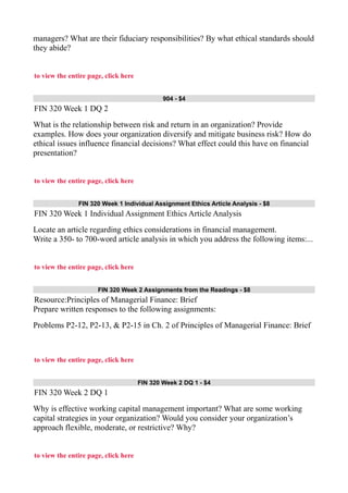 managers? What are their fiduciary responsibilities? By what ethical standards should
they abide?
to view the entire page, click here
904 - $4
FIN 320 Week 1 DQ 2
What is the relationship between risk and return in an organization? Provide
examples. How does your organization diversify and mitigate business risk? How do
ethical issues influence financial decisions? What effect could this have on financial
presentation?
to view the entire page, click here
FIN 320 Week 1 Individual Assignment Ethics Article Analysis - $8
FIN 320 Week 1 Individual Assignment Ethics Article Analysis
Locate an article regarding ethics considerations in financial management.
Write a 350- to 700-word article analysis in which you address the following items:...
to view the entire page, click here
FIN 320 Week 2 Assignments from the Readings - $8
Resource:Principles of Managerial Finance: Brief
Prepare written responses to the following assignments:
Problems P2-12, P2-13, & P2-15 in Ch. 2 of Principles of Managerial Finance: Brief
to view the entire page, click here
FIN 320 Week 2 DQ 1 - $4
FIN 320 Week 2 DQ 1
Why is effective working capital management important? What are some working
capital strategies in your organization? Would you consider your organization’s
approach flexible, moderate, or restrictive? Why?
to view the entire page, click here
 