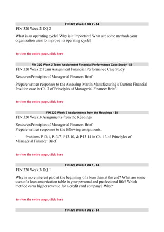 FIN 320 Week 2 DQ 2 - $4
FIN 320 Week 2 DQ 2
What is an operating cycle? Why is it important? What are some methods your
organization uses to improve its operating cycle?
to view the entire page, click here
FIN 320 Week 2 Team Assignment Financial Performance Case Study - $8
FIN 320 Week 2 Team Assignment Financial Performance Case Study
Resource:Principles of Managerial Finance: Brief
Prepare written responses to the Assessing Martin Manufacturing’s Current Financial
Position case in Ch. 2 of Principles of Managerial Finance: Brief...
to view the entire page, click here
FIN 320 Week 3 Assignments from the Readings - $8
FIN 320 Week 3 Assignments from the Readings
Resource:Principles of Managerial Finance: Brief
Prepare written responses to the following assignments:
· Problems P13-1, P13-7, P13-10, & P13-14 in Ch. 13 of Principles of
Managerial Finance: Brief
to view the entire page, click here
FIN 320 Week 3 DQ 1 - $4
FIN 320 Week 3 DQ 1
Why is more interest paid at the beginning of a loan than at the end? What are some
uses of a loan amortization table in your personal and professional life? Which
method earns higher revenue for a credit card company? Why?
to view the entire page, click here
FIN 320 Week 3 DQ 2 - $4
 