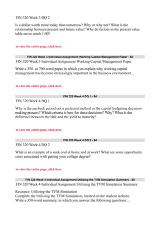 FIN 320 Week 3 DQ 2
Is a dollar worth more today than tomorrow? Why or why not? What is the
relationship between present and future value? Why do factors in the present value
table never reach 1.00?
to view the entire page, click here
FIN 320 Week 3 Individual Assignment Working Capital Management Paper - $8
FIN 320 Week 3 Individual Assignment Working Capital Management Paper
Write a 350- to 700-word paper in which you explain why working capital
management has become increasingly important in the business environment...
to view the entire page, click here
FIN 320 Week 4 DQ 1 - $4
FIN 320 Week 4 DQ 1
Why is the payback period not a preferred method in the capital budgeting decision-
making process? Which criteria is best for these decisions? Why? What is the
difference between the IRR and the yield to maturity?
to view the entire page, click here
FIN 320 Week 4 DQ 2 - $4
FIN 320 Week 4 DQ 2
What is an example of a sunk cost at home and at work? What are some opportunity
costs associated with getting your college degree?
to view the entire page, click here
FIN 320 Week 4 Individual Assignment Utilizing the TVM Simulation Summary - $8
FIN 320 Week 4 Individual Assignment Utilizing the TVM Simulation Summary
Resource: Utilizing the TVM Simulation
Complete the Utilizing the TVM Simulation, located on the student website.
Write a 350-word summary, in which you answer the following questions:...
 