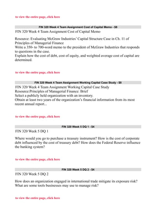 to view the entire page, click here
FIN 320 Week 4 Team Assignment Cost of Capital Memo - $8
FIN 320 Week 4 Team Assignment Cost of Capital Memo
Resource: Evaluating McGraw Industries’ Capital Structure Case in Ch. 11 of
Principles of Managerial Finance
Write a 350- to 700-word memo to the president of McGraw Industries that responds
to questions in the case.
Explain how the cost of debt, cost of equity, and weighted average cost of capital are
determined.
to view the entire page, click here
FIN 320 Week 4 Team Assignment Working Capital Case Study - $8
FIN 320 Week 4 Team Assignment Working Capital Case Study
Resource:Principles of Managerial Finance: Brief
Select a publicly held organization with an inventory.
Obtain at least two years of the organization’s financial information from its most
recent annual report...
to view the entire page, click here
FIN 320 Week 5 DQ 1 - $4
FIN 320 Week 5 DQ 1
Where would you go to purchase a treasury instrument? How is the cost of corporate
debt influenced by the cost of treasury debt? How does the Federal Reserve influence
the banking system?
to view the entire page, click here
FIN 320 Week 5 DQ 2 - $4
FIN 320 Week 5 DQ 2
How does an organization engaged in international trade mitigate its exposure risk?
What are some tools businesses may use to manage risk?
to view the entire page, click here
 