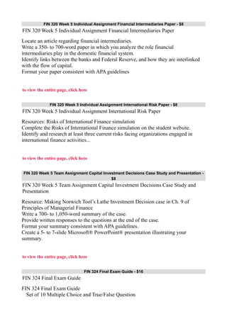 FIN 320 Week 5 Individual Assignment Financial Intermediaries Paper - $8
FIN 320 Week 5 Individual Assignment Financial Intermediaries Paper
Locate an article regarding financial intermediaries.
Write a 350- to 700-word paper in which you analyze the role financial
intermediaries play in the domestic financial system.
Identify links between the banks and Federal Reserve, and how they are interlinked
with the flow of capital.
Format your paper consistent with APA guidelines
to view the entire page, click here
FIN 320 Week 5 Individual Assignment International Risk Paper - $8
FIN 320 Week 5 Individual Assignment International Risk Paper
Resources: Risks of International Finance simulation
Complete the Risks of International Finance simulation on the student website.
Identify and research at least three current risks facing organizations engaged in
international finance activities...
to view the entire page, click here
FIN 320 Week 5 Team Assignment Capital Investment Decisions Case Study and Presentation -
$8
FIN 320 Week 5 Team Assignment Capital Investment Decisions Case Study and
Presentation
Resource: Making Norwich Tool’s Lathe Investment Decision case in Ch. 9 of
Principles of Managerial Finance
Write a 700- to 1,050-word summary of the case.
Provide written responses to the questions at the end of the case.
Format your summary consistent with APA guidelines.
Create a 5- to 7-slide Microsoft® PowerPoint® presentation illustrating your
summary.
to view the entire page, click here
FIN 324 Final Exam Guide - $16
FIN 324 Final Exam Guide
FIN 324 Final Exam Guide
Set of 10 Multiple Choice and True/False Question
 