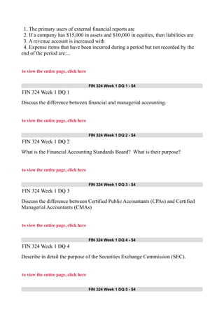 1. The primary users of external financial reports are
2. If a company has $15,000 in assets and $10,000 in equities, then liabilities are
3. A revenue account is increased with
4. Expense items that have been incurred during a period but not recorded by the
end of the period are:...
to view the entire page, click here
FIN 324 Week 1 DQ 1 - $4
FIN 324 Week 1 DQ 1
Discuss the difference between financial and managerial accounting.
to view the entire page, click here
FIN 324 Week 1 DQ 2 - $4
FIN 324 Week 1 DQ 2
What is the Financial Accounting Standards Board? What is their purpose?
to view the entire page, click here
FIN 324 Week 1 DQ 3 - $4
FIN 324 Week 1 DQ 3
Discuss the difference between Certified Public Accountants (CPAs) and Certified
Managerial Accountants (CMAs)
to view the entire page, click here
FIN 324 Week 1 DQ 4 - $4
FIN 324 Week 1 DQ 4
Describe in detail the purpose of the Securities Exchange Commission (SEC).
to view the entire page, click here
FIN 324 Week 1 DQ 5 - $4
 