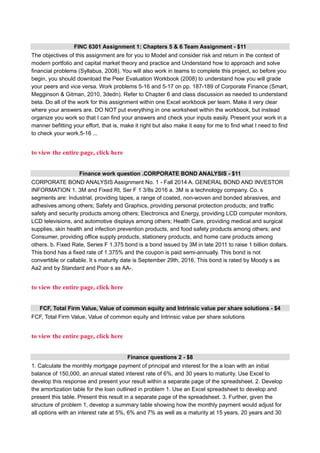FINC 6301 Assignment 1: Chapters 5 & 6 Team Assignment - $11
The objectives of this assignment are for you to Model and consider risk and return in the context of
modern portfolio and capital market theory and practice and Understand how to approach and solve
financial problems (Syllabus, 2008). You will also work in teams to complete this project, so before you
begin, you should download the Peer Evaluation Workbook (2008) to understand how you will grade
your peers and vice versa. Work problems 5-16 and 5-17 on pp. 187-189 of Corporate Finance (Smart,
Megginson & Gitman, 2010, 3dedn). Refer to Chapter 6 and class discussion as needed to understand
beta. Do all of the work for this assignment within one Excel workbook per team. Make it very clear
where your answers are. DO NOT put everything in one worksheet within the workbook, but instead
organize you work so that I can find your answers and check your inputs easily. Present your work in a
manner befitting your effort, that is, make it right but also make it easy for me to find what I need to find
to check your work.5-16 ...
to view the entire page, click here
Finance work question .CORPORATE BOND ANALYSIS - $11
CORPORATE BOND ANALYSIS Assignment No. 1 - Fall 2014 A. GENERAL BOND AND INVESTOR
INFORMATION 1. 3M and Fixed Rt, Ser F 1 3/8s 2016 a. 3M is a technology company. Co. s
segments are: Industrial, providing tapes, a range of coated, non-woven and bonded abrasives, and
adhesives among others; Safety and Graphics, providing personal protection products; and traffic
safety and security products among others; Electronics and Energy, providing LCD computer monitors,
LCD televisions, and automotive displays among others; Health Care, providing medical and surgical
supplies, skin health and infection prevention products, and food safety products among others; and
Consumer, providing office supply products, stationery products, and home care products among
others. b. Fixed Rate, Series F 1.375 bond is a bond issued by 3M in late 2011 to raise 1 billion dollars.
This bond has a fixed rate of 1.375% and the coupon is paid semi-annually. This bond is not
convertible or callable. It s maturity date is September 29th, 2016. This bond is rated by Moody s as
Aa2 and by Standard and Poor s as AA-.
to view the entire page, click here
FCF, Total Firm Value, Value of common equity and Intrinsic value per share solutions - $4
FCF, Total Firm Value, Value of common equity and Intrinsic value per share solutions
to view the entire page, click here
Finance questions 2 - $8
1. Calculate the monthly mortgage payment of principal and interest for the a loan with an initial
balance of 150,000, an annual stated interest rate of 6%, and 30 years to maturity. Use Excel to
develop this response and present your result within a separate page of the spreadsheet. 2. Develop
the amortization table for the loan outlined in problem 1. Use an Excel spreadsheet to develop and
present this table. Present this result in a separate page of the spreadsheet. 3. Further, given the
structure of problem 1, develop a summary table showing how the monthly payment would adjust for
all options with an interest rate at 5%, 6% and 7% as well as a maturity at 15 years, 20 years and 30
 