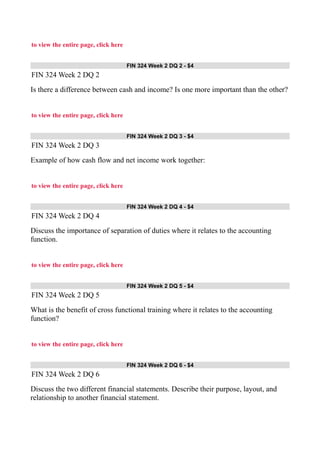 to view the entire page, click here
FIN 324 Week 2 DQ 2 - $4
FIN 324 Week 2 DQ 2
Is there a difference between cash and income? Is one more important than the other?
to view the entire page, click here
FIN 324 Week 2 DQ 3 - $4
FIN 324 Week 2 DQ 3
Example of how cash flow and net income work together:
to view the entire page, click here
FIN 324 Week 2 DQ 4 - $4
FIN 324 Week 2 DQ 4
Discuss the importance of separation of duties where it relates to the accounting
function.
to view the entire page, click here
FIN 324 Week 2 DQ 5 - $4
FIN 324 Week 2 DQ 5
What is the benefit of cross functional training where it relates to the accounting
function?
to view the entire page, click here
FIN 324 Week 2 DQ 6 - $4
FIN 324 Week 2 DQ 6
Discuss the two different financial statements. Describe their purpose, layout, and
relationship to another financial statement.
 