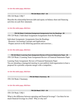 to view the entire page, click here
FIN 324 Week 2 DQ 7 - $4
FIN 324 Week 2 DQ 7
Describe the relationship between debt and equity on balance sheet and financing
activities on cash flow statement.
to view the entire page, click here
FIN 324 Week 2 Individual Assignment Assignments from the Readings - $8
FIN 324 Week 2 Individual Assignment Assignments from the Readings
Individual Assignment: Assignments from the Readings
· Resource: Accounting Concepts and Applications
· Prepare answers to the following questions and exercises:...
to view the entire page, click here
FIN 324 Week 2 Learning Team Assignment Review of Financial Statements Paper - $8
FIN 324 Week 2 Learning Team Assignment Review of Financial Statements Paper
Learning Team Assignment: Review of Financial Statements Paper
You are attending a managerial meeting in your publicly held organization to hear a
proposal for a possible corporate merger with a competitor...
to view the entire page, click here
FIN 324 Week 2 Summary - $6
FIN 324 Week 2 Summary
to view the entire page, click here
FIN 324 Week 3 DQ 1 - $4
FIN 324 Week 3 DQ 1
What is the difference between operating and financial leverage? Can there be too
much financial leverage in a firm? Why or why not?
 