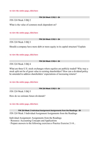 to view the entire page, click here
FIN 324 Week 3 DQ 2 - $4
FIN 324 Week 3 DQ 2
What is the value of common stock dependent on?
to view the entire page, click here
FIN 324 Week 3 DQ 3 - $4
FIN 324 Week 3 DQ 3
Should a company have more debt or more equity in its capital structure? Explain
to view the entire page, click here
FIN 324 Week 3 DQ 4 - $4
FIN 324 Week 3 DQ 4
What are three U.S. stock exchanges where equities are publicly traded? Why may a
stock split not be of great value to existing shareholders? How can a dividend policy
be amended to address shareholders’ expectations of increasing returns?
to view the entire page, click here
FIN 324 Week 3 DQ 5 - $4
FIN 324 Week 3 DQ 5
How do we estimate future dividends?
to view the entire page, click here
FIN 324 Week 3 Individual Assignment Assignments from the Readings - $8
FIN 324 Week 3 Individual Assignment Assignments from the Readings
Individual Assignment: Assignments from the Readings
· Resource: Accounting Concepts and Applications
· Prepare answers to the following exercises:o Practice Exercise 2-14...
 
