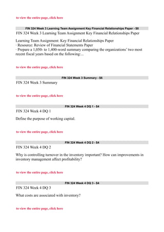 to view the entire page, click here
FIN 324 Week 3 Learning Team Assignment Key Financial Relationships Paper - $8
FIN 324 Week 3 Learning Team Assignment Key Financial Relationships Paper
Learning Team Assignment: Key Financial Relationships Paper
· Resource: Review of Financial Statements Paper
· Prepare a 1,050- to 1,400-word summary comparing the organizations’ two most
recent fiscal years based on the following:...
to view the entire page, click here
FIN 324 Week 3 Summary - $6
FIN 324 Week 3 Summary
to view the entire page, click here
FIN 324 Week 4 DQ 1 - $4
FIN 324 Week 4 DQ 1
Define the purpose of working capital.
to view the entire page, click here
FIN 324 Week 4 DQ 2 - $4
FIN 324 Week 4 DQ 2
Why is controlling turnover in the inventory important? How can improvements in
inventory management affect profitability?
to view the entire page, click here
FIN 324 Week 4 DQ 3 - $4
FIN 324 Week 4 DQ 3
What costs are associated with inventory?
to view the entire page, click here
 