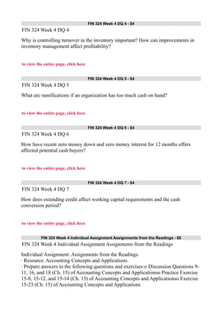 FIN 324 Week 4 DQ 4 - $4
FIN 324 Week 4 DQ 4
Why is controlling turnover in the inventory important? How can improvements in
inventory management affect profitability?
to view the entire page, click here
FIN 324 Week 4 DQ 5 - $4
FIN 324 Week 4 DQ 5
What are ramifications if an organization has too much cash on hand?
to view the entire page, click here
FIN 324 Week 4 DQ 6 - $4
FIN 324 Week 4 DQ 6
How have recent zero money down and zero money interest for 12 months offers
affected potential cash buyers?
to view the entire page, click here
FIN 324 Week 4 DQ 7 - $4
FIN 324 Week 4 DQ 7
How does extending credit affect working capital requirements and the cash
conversion period?
to view the entire page, click here
FIN 324 Week 4 Individual Assignment Assignments from the Readings - $8
FIN 324 Week 4 Individual Assignment Assignments from the Readings
Individual Assignment: Assignments from the Readings
· Resource: Accounting Concepts and Applications
· Prepare answers to the following questions and exercises:o Discussion Questions 9-
11, 16, and 18 (Ch. 15) of Accounting Concepts and Applicationso Practice Exercise
15-8, 15-12, and 15-14 (Ch. 15) of Accounting Concepts and Applicationso Exercise
15-23 (Ch. 15) of Accounting Concepts and Applications
 