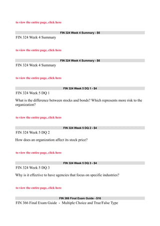 to view the entire page, click here
FIN 324 Week 4 Summary - $6
FIN 324 Week 4 Summary
to view the entire page, click here
FIN 324 Week 4 Summary - $6
FIN 324 Week 4 Summary
to view the entire page, click here
FIN 324 Week 5 DQ 1 - $4
FIN 324 Week 5 DQ 1
What is the difference between stocks and bonds? Which represents more risk to the
organization?
to view the entire page, click here
FIN 324 Week 5 DQ 2 - $4
FIN 324 Week 5 DQ 2
How does an organization affect its stock price?
to view the entire page, click here
FIN 324 Week 5 DQ 3 - $4
FIN 324 Week 5 DQ 3
Why is it effective to have agencies that focus on specific industries?
to view the entire page, click here
FIN 366 Final Exam Guide - $16
FIN 366 Final Exam Guide - Multiple Choice and True/False Type
 