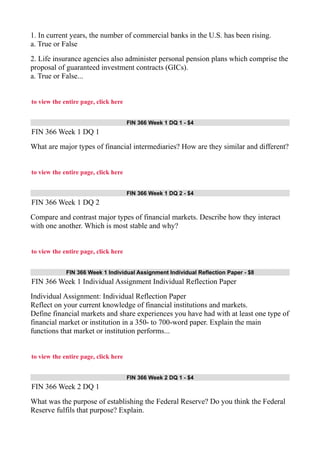 1. In current years, the number of commercial banks in the U.S. has been rising.
a. True or False
2. Life insurance agencies also administer personal pension plans which comprise the
proposal of guaranteed investment contracts (GICs).
a. True or False...
to view the entire page, click here
FIN 366 Week 1 DQ 1 - $4
FIN 366 Week 1 DQ 1
What are major types of financial intermediaries? How are they similar and different?
to view the entire page, click here
FIN 366 Week 1 DQ 2 - $4
FIN 366 Week 1 DQ 2
Compare and contrast major types of financial markets. Describe how they interact
with one another. Which is most stable and why?
to view the entire page, click here
FIN 366 Week 1 Individual Assignment Individual Reflection Paper - $8
FIN 366 Week 1 Individual Assignment Individual Reflection Paper
Individual Assignment: Individual Reflection Paper
Reflect on your current knowledge of financial institutions and markets.
Define financial markets and share experiences you have had with at least one type of
financial market or institution in a 350- to 700-word paper. Explain the main
functions that market or institution performs...
to view the entire page, click here
FIN 366 Week 2 DQ 1 - $4
FIN 366 Week 2 DQ 1
What was the purpose of establishing the Federal Reserve? Do you think the Federal
Reserve fulfils that purpose? Explain.
 