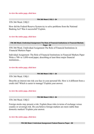 to view the entire page, click here
FIN 366 Week 2 DQ 2 - $4
FIN 366 Week 2 DQ 2
How did the Federal Reserve System try to solve problems from the National
Banking Act? Was it successful? Explain.
to view the entire page, click here
FIN 366 Week 2 Individual Assignment The Role of Financial Institutions in Financial Markets
Paper - $8
FIN 366 Week 2 Individual Assignment The Role of Financial Institutions in
Financial Markets Paper
Individual Assignment: The Role of Financial Institutions in Financial Markets Paper
Write a 700- to 1,050-word paper, describing at least three major financial
institutions...
to view the entire page, click here
FIN 366 Week 3 DQ 1 - $4
FIN 366 Week 3 DQ 1
Describe an interest rate risk you face in your personal life. How is it different from a
credit risk? Which is easier to manage? Explain your answer.
to view the entire page, click here
FIN 366 Week 3 DQ 2 - $4
FIN 366 Week 3 DQ 2
Foreign stocks may present a risk. Explain those risks in terms of exchange versus
country or sovereign risk. Do you believe foreign markets are more stable than
domestic markets? Explain your answer.
to view the entire page, click here
FIN 366 Week 3 Individual Assignment Federal Reserve Paper - $8
 