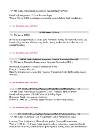 FIN 366 Week 3 Individual Assignment Federal Reserve Paper
Individual Assignment: Federal Reserve Paper
Write a 700- to 1,050-word paper, explaining reasons behind bank regulations...
to view the entire page, click here
FIN 366 Week 4 DQ 2 - $4
FIN 366 Week 4 DQ 2
If you have an opportunity to invest your retirement money on your own, would you
invest a large amount of that money in the money market, stock market, or bond
market? Explain.
to view the entire page, click here
FIN 366 Week 4 Individual Assignment Financial Transaction Risks - $8
FIN 366 Week 4 Individual Assignment Financial Transaction Risks
Individual Assignment: Financial Transaction Risks
Resource: Student Web site
Describe risk exposures, using the Financial Transaction Risks Table on the student
Web site...
to view the entire page, click here
FIN 366 Week 5 Individual Assignment Global Financial Stability Paper - $8
FIN 366 Week 5 Individual Assignment Global Financial Stability Paper
Individual Assignment: Global Financial Stability Paper
Resources: Week Five readings, Internet
Prepare a 1,000- to 1,250-word paper on one of the following topics:...
to view the entire page, click here
FIN 366 Week 5 Learning Team Assignment Market Participation Paper - $8
FIN 366 Week 5 Learning Team Assignment Market Participation Paper
Learning Team Assignment: Market Participation Paper and Presentation
Write a 1,400- to 1,750-word paper, describing how businesses, government units,
institutional investors, and individuals participate in money, stock, and bond markets.
 