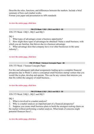 Describe the roles, functions, and differences between the markets. Include a brief
summary of how each market works.
Format your paper and presentation to APA standards
to view the entire page, click here
FIN 375 Week 1 DQ 1, DQ 2 and DQ 3 - $5
FIN 375 Week 1 DQ 1, DQ 2 and DQ 3
DQ 1
1. What types of advantages create a business opportunity?
2. How might these types of advantages be obtained? Name a small business, with
which you are familiar, that thrives due to a business advantage.
3. What advantage does that company have over other businesses in the same
industry?...
to view the entire page, click here
FIN 375 Week 1 Venture Concepts Paper - $8
FIN 375 Week 1 Venture Concepts Paper
For this and subsequent individual assignments leading up to a complete financial
prospectus due in Week 5, select a conceptual small business startup venture that you
would like to plan, develop and operate. This can be any venture that interests you
that fits within the category of small business...
to view the entire page, click here
FIN 375 Week 2 DQ 1, DQ 2 and DQ 3 - $5
FIN 375 Week 2 DQ 1, DQ 2 and DQ 3
DQ 1
1. What is involved in a market analysis?
2. Why is a market analysis an important part of a financial prospectus?
3. Suppose you create small business plans to build the strongest rocking chairs on
the market without performing a market analysis. What kinds of concerns might
potential financers have?...
to view the entire page, click here
 