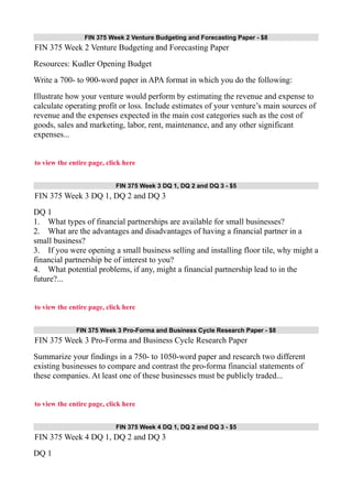 FIN 375 Week 2 Venture Budgeting and Forecasting Paper - $8
FIN 375 Week 2 Venture Budgeting and Forecasting Paper
Resources: Kudler Opening Budget
Write a 700- to 900-word paper in APA format in which you do the following:
Illustrate how your venture would perform by estimating the revenue and expense to
calculate operating profit or loss. Include estimates of your venture’s main sources of
revenue and the expenses expected in the main cost categories such as the cost of
goods, sales and marketing, labor, rent, maintenance, and any other significant
expenses...
to view the entire page, click here
FIN 375 Week 3 DQ 1, DQ 2 and DQ 3 - $5
FIN 375 Week 3 DQ 1, DQ 2 and DQ 3
DQ 1
1. What types of financial partnerships are available for small businesses?
2. What are the advantages and disadvantages of having a financial partner in a
small business?
3. If you were opening a small business selling and installing floor tile, why might a
financial partnership be of interest to you?
4. What potential problems, if any, might a financial partnership lead to in the
future?...
to view the entire page, click here
FIN 375 Week 3 Pro-Forma and Business Cycle Research Paper - $8
FIN 375 Week 3 Pro-Forma and Business Cycle Research Paper
Summarize your findings in a 750- to 1050-word paper and research two different
existing businesses to compare and contrast the pro-forma financial statements of
these companies. At least one of these businesses must be publicly traded...
to view the entire page, click here
FIN 375 Week 4 DQ 1, DQ 2 and DQ 3 - $5
FIN 375 Week 4 DQ 1, DQ 2 and DQ 3
DQ 1
 