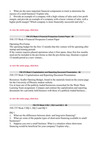 1. What are the most important financial components to track to determine the
success of a small business? Explain why.
2. Provide an example of a company with a high volume of sales and a low profit
margin, and provide an example of a company with a lower volume of sales, with a
higher profit margin? Which company is more financially successful and why?...
to view the entire page, click here
FIN 375 Week 4 Financial Prospectus Content Paper - $8
FIN 375 Week 4 Financial Prospectus Content Paper
Operating Pro-Forma
The operating budget for the first 12 months that this venture will be operating after
startup and training periods
If the venture requires phased operations when it first opens, these first few months
need not be included in the pro-forma so that the pro-forma may illustrate a typical
12-month period as a new venture...
to view the entire page, click here
FIN 375 Week 5 Capitalization and Reporting Document Presentation - $8
FIN 375 Week 5 Capitalization and Reporting Document Presentation
Resources: Kudler Opening Budget, found in the materials listed on the course page
for the University of Phoenix student website.
Use at least one of the publicly traded businesses researched for the Week Three
Learning Team assignment. Compare and contrast the capitalization and reporting
documents for a privately held business with those of a publicly traded business...
to view the entire page, click here
FIN 375 Week 5 DQ 1, DQ 2 and DQ 3 - $6
FIN 375 Week 5 DQ 1, DQ 2 and DQ 3
DQ 1
1. What are the differences between short- and long-term financing?
2. What are some of the popular types of short-term financing available to small
businesses?
3. Suppose you own a small business. What is a situation where short-term
financing would be beneficial for your company? Explain why...
 
