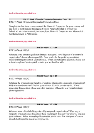 to view the entire page, click here
FIN 375 Week 5 Financial Prospectus Completion Paper - $8
FIN 375 Week 5 Financial Prospectus Completion Paper
Complete the last three components of the Financial Prospectus for your venture and
add them to the Financial Prospectus Content Paper submitted in Week Four.
Submit all ten components of your completed Financial Prospectus as a Microsoft®
Word attachment in APA format
to view the entire page, click here
FIN 380 Week 1 DQ 1 - $4
FIN 380 Week 1 DQ 1
What are some common goals for financial managers? How do goals of a nonprofit
organization’s financial manager differ from goals of a for-profit organization’s
financial manager? Explain your rationale. When answering this question, please use
a few examples of not-for-profit entities you are familiar with.
to view the entire page, click here
FIN 380 Week 1 DQ 2 - $4
FIN 380 Week 1 DQ 2
What are the organizational benefits of strategic planning to a nonprofit organization?
Which is most important? Explain your answer. Explain your rationale. When
answering this question, please use a few examples of benefits to a typical strategic
planning session.
to view the entire page, click here
FIN 380 Week 1 DQ 3 - $4
FIN 380 Week 1 DQ 3
What are some ethical challenges faced by nonprofit organizations? What may a
nonprofit organization do to address these challenges? Explain your answer. Explain
your rationale. When answering this question, please use a few examples of current
ethical challenges the media has reported on.
 