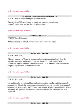 to view the entire page, click here
FIN 380 Week 1 Nonprofit Organization Overview - $8
FIN 380 Week 1 Nonprofit Organization Overview
Write a 350- to 700-word paper in which you contrast nonprofit and
for-profit businesses. Include the following points:...
to view the entire page, click here
FIN 380 Week 1 Summary - $4
FIN 380 Week 1 Summary
Write a summary in 200-350 words what u have learnt this week
to view the entire page, click here
FIN 380 Week 2 DQ 1 - $4
FIN 380 Week 2 DQ 1
What are purposes of financial statements in nonprofit organizations? How do
financial statements differ at nonprofit and for-profit organizations? What
information appears on more than one statement? How do financial statements at a
nonprofit organization relate to each other?
to view the entire page, click here
FIN 380 Week 2 DQ 2 - $4
FIN 380 Week 2 DQ 2
List and describe two internal financial statements that may be used at a nonprofit
organization. What is the importance of each one? Are these essential for a nonprofit
organization? Why or why not? Explain your answer. Explain your rationale. When
answering this question, please let us know which statement you feel is the most
important.
to view the entire page, click here
FIN 380 Week 2 DQ 3 - $4
 
