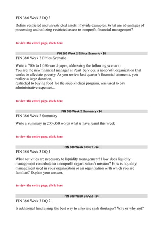 FIN 380 Week 2 DQ 3
Define restricted and unrestricted assets. Provide examples. What are advantages of
possessing and utilizing restricted assets to nonprofit financial management?
to view the entire page, click here
FIN 380 Week 2 Ethics Scenario - $8
FIN 380 Week 2 Ethics Scenario
Write a 700- to 1,050-word paper, addressing the following scenario:
You are the new financial manager at Peart Services, a nonprofit organization that
works to alleviate poverty. As you review last quarter’s financial tatements, you
realize a large donation,
restricted to buying food for the soup kitchen program, was used to pay
administrative expenses...
to view the entire page, click here
FIN 380 Week 2 Summary - $4
FIN 380 Week 2 Summary
Write a summary in 200-350 words what u have learnt this week
to view the entire page, click here
FIN 380 Week 3 DQ 1 - $4
FIN 380 Week 3 DQ 1
What activities are necessary to liquidity management? How does liquidity
management contribute to a nonprofit organization’s mission? How is liquidity
management used in your organization or an organization with which you are
familiar? Explain your answer.
to view the entire page, click here
FIN 380 Week 3 DQ 2 - $4
FIN 380 Week 3 DQ 2
Is additional fundraising the best way to alleviate cash shortages? Why or why not?
 