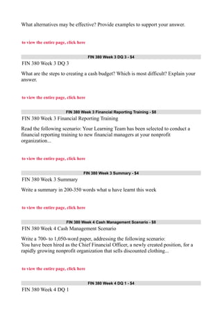 What alternatives may be effective? Provide examples to support your answer.
to view the entire page, click here
FIN 380 Week 3 DQ 3 - $4
FIN 380 Week 3 DQ 3
What are the steps to creating a cash budget? Which is most difficult? Explain your
answer.
to view the entire page, click here
FIN 380 Week 3 Financial Reporting Training - $8
FIN 380 Week 3 Financial Reporting Training
Read the following scenario: Your Learning Team has been selected to conduct a
financial reporting training to new financial managers at your nonprofit
organization...
to view the entire page, click here
FIN 380 Week 3 Summary - $4
FIN 380 Week 3 Summary
Write a summary in 200-350 words what u have learnt this week
to view the entire page, click here
FIN 380 Week 4 Cash Management Scenario - $8
FIN 380 Week 4 Cash Management Scenario
Write a 700- to 1,050-word paper, addressing the following scenario:
You have been hired as the Chief Financial Officer, a newly created position, for a
rapidly growing nonprofit organization that sells discounted clothing...
to view the entire page, click here
FIN 380 Week 4 DQ 1 - $4
FIN 380 Week 4 DQ 1
 