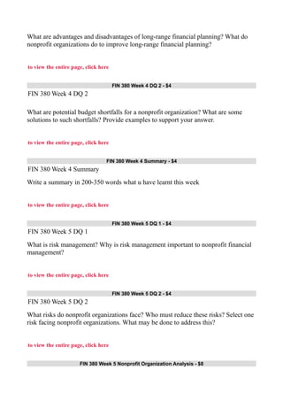 What are advantages and disadvantages of long-range financial planning? What do
nonprofit organizations do to improve long-range financial planning?
to view the entire page, click here
FIN 380 Week 4 DQ 2 - $4
FIN 380 Week 4 DQ 2
What are potential budget shortfalls for a nonprofit organization? What are some
solutions to such shortfalls? Provide examples to support your answer.
to view the entire page, click here
FIN 380 Week 4 Summary - $4
FIN 380 Week 4 Summary
Write a summary in 200-350 words what u have learnt this week
to view the entire page, click here
FIN 380 Week 5 DQ 1 - $4
FIN 380 Week 5 DQ 1
What is risk management? Why is risk management important to nonprofit financial
management?
to view the entire page, click here
FIN 380 Week 5 DQ 2 - $4
FIN 380 Week 5 DQ 2
What risks do nonprofit organizations face? Who must reduce these risks? Select one
risk facing nonprofit organizations. What may be done to address this?
to view the entire page, click here
FIN 380 Week 5 Nonprofit Organization Analysis - $8
 