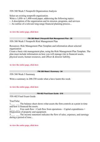 FIN 380 Week 5 Nonprofit Organization Analysis
Select an existing nonprofit organization.
Write a 1,050- to 1,400-word paper, addressing the following topics:
• A description of the organization and its mission, programs, and services
• An outline of a relevant long-range financial planning process...
to view the entire page, click here
FIN 380 Week 5 Nonprofit Risk Management Plan - $8
FIN 380 Week 5 Nonprofit Risk Management Plan
Resources: Risk Management Plan Template and information about selected
organization
Create a basic risk management plan, using the Risk Management Plan Template. The
plan must include information on how you will manage risk in financial assets,
physical assets, human resources, and officer & director liability.
to view the entire page, click here
FIN 380 Week 5 Summary - $4
FIN 380 Week 5 Summary
Write a summary in 200-350 words what u have learnt this week
to view the entire page, click here
FIN 402 Final Exam Guide - $16
FIN 402 Final Exam Guide
True/False
1.___ ___ The balance sheet shows what assets the firm controls at a point in time
and how it financed the assets.
2.___ ___ Free cash flow = Cash flow from operations – Capital expenditures +
Disposition of property and equipment.
3.___ ___ The income statement indicates the flow of sales, expenses, and earnings
during a period of time...
to view the entire page, click here
 