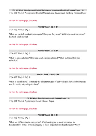 FIN 402 Week 1 Assignment Capital Markets and Investment Banking Process Paper - $8
FIN 402 Week 1 Assignment Capital Markets and Investment Banking Process Paper
to view the entire page, click here
FIN 402 Week 1 DQ 1 - $4
FIN 402 Week 1 DQ 1
What are capital market instruments? How are they used? Which is most important?
Explain your answer.
to view the entire page, click here
FIN 402 Week 1 DQ 2 - $4
FIN 402 Week 1 DQ 2
What is an asset class? How are asset classes selected? What factors affect the
selection?
to view the entire page, click here
FIN 402 Week 1 DQ 3 4 - $4
FIN 402 Week 1 DQ 3
What is a derivative? What are the different types of derivatives? How do businesses
use derivatives to mitigate risks?
to view the entire page, click here
FIN 402 Week 2 Assignment Asset Classes Paper - $8
FIN 402 Week 2 Assignment Asset Classes Paper
to view the entire page, click here
FIN 402 Week 2 DQ 1 - $4
FIN 402 Week 2 DQ 1
What are different ratio categories? Which category is most important to
bondholders? Why? Which category is most important to stockholders? Why?
 