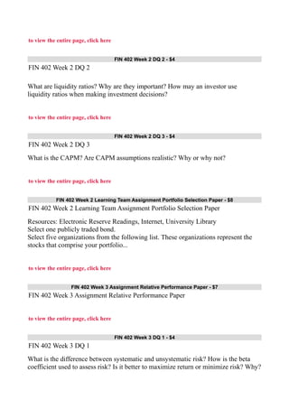 to view the entire page, click here
FIN 402 Week 2 DQ 2 - $4
FIN 402 Week 2 DQ 2
What are liquidity ratios? Why are they important? How may an investor use
liquidity ratios when making investment decisions?
to view the entire page, click here
FIN 402 Week 2 DQ 3 - $4
FIN 402 Week 2 DQ 3
What is the CAPM? Are CAPM assumptions realistic? Why or why not?
to view the entire page, click here
FIN 402 Week 2 Learning Team Assignment Portfolio Selection Paper - $8
FIN 402 Week 2 Learning Team Assignment Portfolio Selection Paper
Resources: Electronic Reserve Readings, Internet, University Library
Select one publicly traded bond.
Select five organizations from the following list. These organizations represent the
stocks that comprise your portfolio...
to view the entire page, click here
FIN 402 Week 3 Assignment Relative Performance Paper - $7
FIN 402 Week 3 Assignment Relative Performance Paper
to view the entire page, click here
FIN 402 Week 3 DQ 1 - $4
FIN 402 Week 3 DQ 1
What is the difference between systematic and unsystematic risk? How is the beta
coefficient used to assess risk? Is it better to maximize return or minimize risk? Why?
 