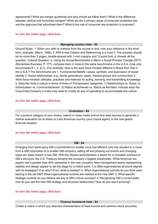 agreements? What are merger guidelines and why should we follow them? What is the difference
between vertical and horizontal mergers? What are the 3 primary areas of consumer protection law
and the agencies that administer them? What is the role of consumer law protection in business?
to view the entire page, click here
Managing country risks - $5
Ground Rules: 1. When you refer to material from the course or text, note your reference in the short
form, example: (Mann, 1998). 2. APA In-text Citation and Referencing is a must 3. The answers should
be no more than 3 pages, double-spaced with 1-inch margins and 12-point font. 4. Answer all the
question. Cultural Question: a. Using the Social Benchmarks in Mann s Social Process Triangle (SPT)
(Borderless Business, P. 177), compare them in India to the same benchmarks in the U.S.A. (Use only
benchmarks # 1, 2, & 3). (For example: How is the work force mindset different in Brazil from that in
the U.S.A.? The benchmarks are 1. Fundamental Beliefs: values, symbols, and expression of social
identity 2. Social relationships: e.g., family generations, peers, interest groups and communities 3.
Work force mindset: attitudes, practices and methods for acting, learning, and transmitting knowledge.
b. Describe India s culture in terms of three of Trompenaars categories: 1) Relationships vs. Rules; 2)
Individualism vs. Communitarianism; 3) Status as Achieved vs. Status as Ascribed. Indicate ways the
Coca-Cola Company in India may need to modify its way of operating to accommodate this culture.
to view the entire page, click here
Evaluation - $4
For a product category of your choice, search in news media and on-line data sources to generate a
market evaluation for an Asian or Latin American country (your choice again), in the new global
financial situation.
to view the entire page, click here
GM - $4
Emerging from bankruptcy GM s commitment to smaller more fuel efficient cars has resulted in a move
from a GM corporation to a smaller GM company, selling off and phasing out brands and changing
logos are steps toward a new GM. With the Obama administration s desire for a complete ocerhaul of
GM s structure, the U.S. Treasury became the company s biggest stockholder. While American tax
payers had a greater than 40% ownership in the new company. New management teams representing
stability and design appear to set the stage for a match point. 1.Is GMs organizational structure aligned
with its strategies? If so why? If not, what is needed? 2. What organizational controls do you think were
lacking in the old GM? What organizational controls are needed at the new GM? 3. What specific
strategic controls do you believe are key to GM s future success? 4. Recognizing GM s current state,
how do you see the new GM strategy and structure relationship? How do you see it evolving?
to view the entire page, click here
Finance homework help - $4
Create a matrix in which you describe characteristics of fixed income and common stock securities.
 