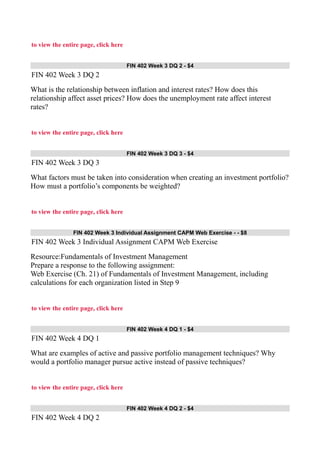 to view the entire page, click here
FIN 402 Week 3 DQ 2 - $4
FIN 402 Week 3 DQ 2
What is the relationship between inflation and interest rates? How does this
relationship affect asset prices? How does the unemployment rate affect interest
rates?
to view the entire page, click here
FIN 402 Week 3 DQ 3 - $4
FIN 402 Week 3 DQ 3
What factors must be taken into consideration when creating an investment portfolio?
How must a portfolio’s components be weighted?
to view the entire page, click here
FIN 402 Week 3 Individual Assignment CAPM Web Exercise - - $8
FIN 402 Week 3 Individual Assignment CAPM Web Exercise
Resource:Fundamentals of Investment Management
Prepare a response to the following assignment:
Web Exercise (Ch. 21) of Fundamentals of Investment Management, including
calculations for each organization listed in Step 9
to view the entire page, click here
FIN 402 Week 4 DQ 1 - $4
FIN 402 Week 4 DQ 1
What are examples of active and passive portfolio management techniques? Why
would a portfolio manager pursue active instead of passive techniques?
to view the entire page, click here
FIN 402 Week 4 DQ 2 - $4
FIN 402 Week 4 DQ 2
 