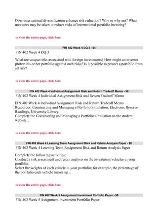 Does international diversification enhance risk reduction? Why or why not? What
measures may be taken to reduce risks of international portfolio investing?
to view the entire page, click here
FIN 402 Week 4 DQ 3 - $4
FIN 402 Week 4 DQ 3
What are unique risks associated with foreign investments? How might an investor
protect his or her portfolio against such risks? Is it possible to protect a portfolio from
all risk?
to view the entire page, click here
FIN 402 Week 4 Individual Assignment Risk and Return Tradeoff Memo - $8
FIN 402 Week 4 Individual Assignment Risk and Return Tradeoff Memo
FIN 402 Week 4 Individual Assignment Risk and Return Tradeoff Memo
Resources: Constructing and Managing a Portfolio Simulation, Electronic Reserve
Readings, University Library
Complete the Constructing and Managing a Portfolio simulation on the student
website...
to view the entire page, click here
FIN 402 Week 4 Learning Team Assignment Risk and Return Analysis Paper - $8
FIN 402 Week 4 Learning Team Assignment Risk and Return Analysis Paper
Complete the following activities:
Conduct a risk assessment and return analysis on the investment vehicles in your
portfolio.
Select the weights of each vehicle in your portfolio; for example, the percentage of
the portfolio each vehicle makes up...
to view the entire page, click here
FIN 402 Week 5 Assignment Investment Portfolio Paper - $8
FIN 402 Week 5 Assignment Investment Portfolio Paper
 