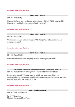 to view the entire page, click here
FIN 402 Week 5 DQ 1 - $4
FIN 402 Week 5 DQ 1
What are different types of alternative investment vehicles? Which is preferable?
What factors could affect the choice of such a vehicle?
to view the entire page, click here
FIN 402 Week 5 DQ 2 - $4
FIN 402 Week 5 DQ 2
What is an individual retirement account? Is it important to have an individual
retirement account?
to view the entire page, click here
FIN 402 Week 5 DQ 3 - $4
FIN 402 Week 5 DQ 3
What are derivatives? How may they be used to manage a portfolio?
to view the entire page, click here
FIN 402 Week 5 Individual Assignment Investment Enhancement Paper - $8
FIN 402 Week 5 Individual Assignment Investment Enhancement Paper
Prepare a 1,050- to 1,750-word paper in which you address the following:
Analyze effects of international portfolio diversification on an investment portfolio.
Examine alternative investment vehicles.
to view the entire page, click here
FIN 403 Final Exam Guide - $16
FIN 403 Final Exam Guide
Set of 50 Questions
Multiple Choice and True/False
 