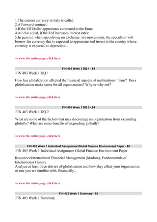 1.The current currency in Italy is called:
2.A Forward contract:
3.If the US Dollar appreciates compared to the Euro:
4.All else equal, if the Fed increases interest rates:
5.In general, when speculating on exchange rate movements, the speculator will
borrow the currency that is expected to appreciate and invest in the country whose
currency is expected to depreciate...
to view the entire page, click here
FIN 403 Week 1 DQ 1 - $4
FIN 403 Week 1 DQ 1
How has globalization affected the financial aspects of multinational firms? Does
globalization make sense for all organizations? Why or why not?
to view the entire page, click here
FIN 403 Week 1 DQ 2 - $4
FIN 403 Week 1 DQ 2
What are some of the factors that may discourage an organization from expanding
globally? What are some benefits of expanding globally?
to view the entire page, click here
FIN 403 Week 1 Individual Assignment Global Finance Environment Paper - $8
FIN 403 Week 1 Individual Assignment Global Finance Environment Paper
Resources:International Financial Management (Madura), Fundamentals of
International Finance
Analyze at least three drivers of globalization and how they affect your organization,
or one you are familiar with, financially...
to view the entire page, click here
FIN 403 Week 1 Summary - $8
FIN 403 Week 1 Summary
 