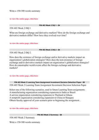 Write a 150-300 words summary
to view the entire page, click here
FIN 403 Week 2 DQ 1 - $4
FIN 403 Week 2 DQ 1
What are foreign exchange and derivative markets? How do the foreign exchange and
derivative markets differ? How have they evolved over time?
to view the entire page, click here
FIN 403 Week 2 DQ 2 - $4
FIN 403 Week 2 DQ 2
How does the existence of foreign exchange and/or derivative markets impact an
organization’s globalization strategies? How does the non-existence of foreign
exchange and/or derivative markets impact an organization’s globalization strategies?
How do catastrophic world events affect the foreign exchange and derivative
markets?
to view the entire page, click here
FIN 403 Week 2 Learning Team Assignment Investment Decision Selection Paper - $8
FIN 403 Week 2 Learning Team Assignment Investment Decision Selection Paper
Select one of the following scenarios, used in future Learning Team assignments:
A manufacturing organization considering expansion to India or Brazil
A service organization considering expansion to Thailand or Ghana
A nonprofit organization considering expansion to China or Hungary
Obtain faculty approval of your scenario prior to beginning the assignment...
to view the entire page, click here
FIN 403 Week 2 Summary - $8
FIN 403 Week 2 Summary
Write a 150-300 words summary
 