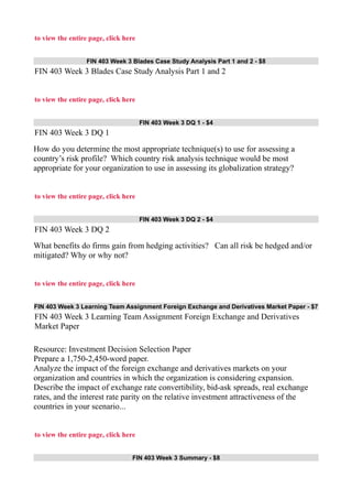 to view the entire page, click here
FIN 403 Week 3 Blades Case Study Analysis Part 1 and 2 - $8
FIN 403 Week 3 Blades Case Study Analysis Part 1 and 2
to view the entire page, click here
FIN 403 Week 3 DQ 1 - $4
FIN 403 Week 3 DQ 1
How do you determine the most appropriate technique(s) to use for assessing a
country’s risk profile? Which country risk analysis technique would be most
appropriate for your organization to use in assessing its globalization strategy?
to view the entire page, click here
FIN 403 Week 3 DQ 2 - $4
FIN 403 Week 3 DQ 2
What benefits do firms gain from hedging activities? Can all risk be hedged and/or
mitigated? Why or why not?
to view the entire page, click here
FIN 403 Week 3 Learning Team Assignment Foreign Exchange and Derivatives Market Paper - $7
FIN 403 Week 3 Learning Team Assignment Foreign Exchange and Derivatives
Market Paper
Resource: Investment Decision Selection Paper
Prepare a 1,750-2,450-word paper.
Analyze the impact of the foreign exchange and derivatives markets on your
organization and countries in which the organization is considering expansion.
Describe the impact of exchange rate convertibility, bid-ask spreads, real exchange
rates, and the interest rate parity on the relative investment attractiveness of the
countries in your scenario...
to view the entire page, click here
FIN 403 Week 3 Summary - $8
 