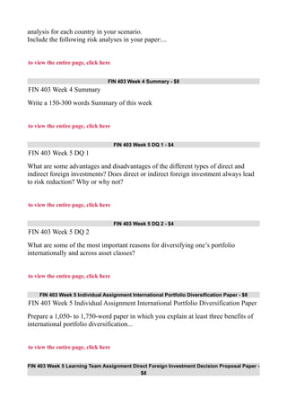 analysis for each country in your scenario.
Include the following risk analyses in your paper:...
to view the entire page, click here
FIN 403 Week 4 Summary - $8
FIN 403 Week 4 Summary
Write a 150-300 words Summary of this week
to view the entire page, click here
FIN 403 Week 5 DQ 1 - $4
FIN 403 Week 5 DQ 1
What are some advantages and disadvantages of the different types of direct and
indirect foreign investments? Does direct or indirect foreign investment always lead
to risk reduction? Why or why not?
to view the entire page, click here
FIN 403 Week 5 DQ 2 - $4
FIN 403 Week 5 DQ 2
What are some of the most important reasons for diversifying one’s portfolio
internationally and across asset classes?
to view the entire page, click here
FIN 403 Week 5 Individual Assignment International Portfolio Diversification Paper - $8
FIN 403 Week 5 Individual Assignment International Portfolio Diversification Paper
Prepare a 1,050- to 1,750-word paper in which you explain at least three benefits of
international portfolio diversification...
to view the entire page, click here
FIN 403 Week 5 Learning Team Assignment Direct Foreign Investment Decision Proposal Paper -
$8
 