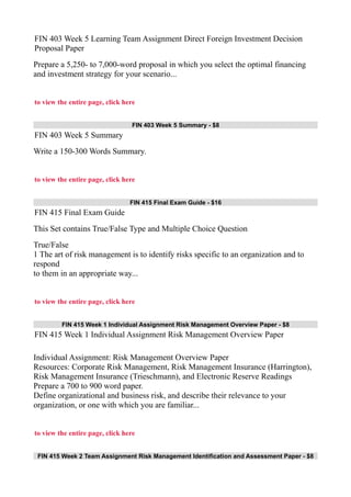 FIN 403 Week 5 Learning Team Assignment Direct Foreign Investment Decision
Proposal Paper
Prepare a 5,250- to 7,000-word proposal in which you select the optimal financing
and investment strategy for your scenario...
to view the entire page, click here
FIN 403 Week 5 Summary - $8
FIN 403 Week 5 Summary
Write a 150-300 Words Summary.
to view the entire page, click here
FIN 415 Final Exam Guide - $16
FIN 415 Final Exam Guide
This Set contains True/False Type and Multiple Choice Question
True/False
1 The art of risk management is to identify risks specific to an organization and to
respond
to them in an appropriate way...
to view the entire page, click here
FIN 415 Week 1 Individual Assignment Risk Management Overview Paper - $8
FIN 415 Week 1 Individual Assignment Risk Management Overview Paper
Individual Assignment: Risk Management Overview Paper
Resources: Corporate Risk Management, Risk Management Insurance (Harrington),
Risk Management Insurance (Trieschmann), and Electronic Reserve Readings
Prepare a 700 to 900 word paper.
Define organizational and business risk, and describe their relevance to your
organization, or one with which you are familiar...
to view the entire page, click here
FIN 415 Week 2 Team Assignment Risk Management Identification and Assessment Paper - $8
 
