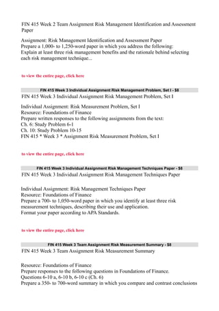 FIN 415 Week 2 Team Assignment Risk Management Identification and Assessment
Paper
Assignment: Risk Management Identification and Assessment Paper
Prepare a 1,000- to 1,250-word paper in which you address the following:
Explain at least three risk management benefits and the rationale behind selecting
each risk management technique...
to view the entire page, click here
FIN 415 Week 3 Individual Assignment Risk Management Problem, Set I - $8
FIN 415 Week 3 Individual Assignment Risk Management Problem, Set I
Individual Assignment: Risk Measurement Problem, Set I
Resource: Foundations of Finance
Prepare written responses to the following assignments from the text:
Ch. 6: Study Problem 6-1
Ch. 10: Study Problem 10-15
FIN 415 * Week 3 * Assignment Risk Measurement Problem, Set I
to view the entire page, click here
FIN 415 Week 3 Individual Assignment Risk Management Techniques Paper - $8
FIN 415 Week 3 Individual Assignment Risk Management Techniques Paper
Individual Assignment: Risk Management Techniques Paper
Resource: Foundations of Finance
Prepare a 700- to 1,050-word paper in which you identify at least three risk
measurement techniques, describing their use and application.
Format your paper according to APA Standards.
to view the entire page, click here
FIN 415 Week 3 Team Assignment Risk Measurement Summary - $8
FIN 415 Week 3 Team Assignment Risk Measurement Summary
Resource: Foundations of Finance
Prepare responses to the following questions in Foundations of Finance.
Questions 6-10 a, 6-10 b, 6-10 c (Ch. 6)
Prepare a 350- to 700-word summary in which you compare and contrast conclusions
 
