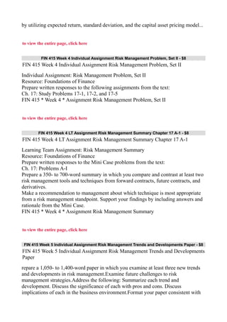 by utilizing expected return, standard deviation, and the capital asset pricing model...
to view the entire page, click here
FIN 415 Week 4 Individual Assignment Risk Management Problem, Set II - $8
FIN 415 Week 4 Individual Assignment Risk Management Problem, Set II
Individual Assignment: Risk Management Problem, Set II
Resource: Foundations of Finance
Prepare written responses to the following assignments from the text:
Ch. 17: Study Problems 17-1, 17-2, and 17-5
FIN 415 * Week 4 * Assignment Risk Management Problem, Set II
to view the entire page, click here
FIN 415 Week 4 LT Assignment Risk Management Summary Chapter 17 A-1 - $8
FIN 415 Week 4 LT Assignment Risk Management Summary Chapter 17 A-1
Learning Team Assignment: Risk Management Summary
Resource: Foundations of Finance
Prepare written responses to the Mini Case problems from the text:
Ch. 17: Problems A-I
Prepare a 350- to 700-word summary in which you compare and contrast at least two
risk management tools and techniques from forward contracts, future contracts, and
derivatives.
Make a recommendation to management about which technique is most appropriate
from a risk management standpoint. Support your findings by including answers and
rationale from the Mini Case.
FIN 415 * Week 4 * Assignment Risk Management Summary
to view the entire page, click here
FIN 415 Week 5 Individual Assignment Risk Management Trends and Developments Paper - $8
FIN 415 Week 5 Individual Assignment Risk Management Trends and Developments
Paper
repare a 1,050- to 1,400-word paper in which you examine at least three new trends
and developments in risk management.Examine future challenges to risk
management strategies.Address the following: Summarize each trend and
development. Discuss the significance of each with pros and cons. Discuss
implications of each in the business environment.Format your paper consistent with
 