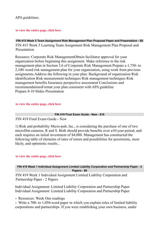 APA guidelines.
to view the entire page, click here
FIN 415 Week 5 Team Assignment Risk Management Plan Proposal Paper and Presentation - $8
FIN 415 Week 5 Learning Team Assignment Risk Management Plan Proposal and
Presentation
Resource: Corporate Risk ManagementObtain facilitator approval for your
organization before beginning this assignment. Make reference to the risk
management plan in Section 3.6 of Corporate Risk Management.Prepare a 1,750- to
2,100–word risk management plan for your organization, using work from previous
assignments.Address the following in your plan: Background of organization Risk
identification Risk measurement techniques Risk management techniques Risk
management benefits Insurance perspective assessment Conclusions and
recommendationsFormat your plan consistent with APA guideline
Prepare 8-10 Slides Presentation
to view the entire page, click here
FIN 419 Final Exam Guide - New - $16
FIN 419 Final Exam Guide - New
1) Risk and probability Micro-pub, Inc., is considering the purchase of one of two
microfilm cameras, R and S. Both should provide benefits over a10-year period, and
each requires an initial investment of $4,000. Management has constructed the
following table of elements of rates of return and possibilities for pessimistic, most
likely, and optimistic results...
to view the entire page, click here
FIN 419 Week 1 Individual Assignment Limited Liability Corporation and Partnership Paper - 2
Papers - $8
FIN 419 Week 1 Individual Assignment Limited Liability Corporation and
Partnership Paper - 2 Papers
Individual Assignment: Limited Liability Corporation and Partnership Paper
Individual Assignment: Limited Liability Corporation and Partnership Paper
• Resources: Week One readings
• Write a 700- to 1,050-word paper in which you explain roles of limited liability
corporations and partnerships. If you were establishing your own business, under
 