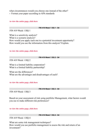 what circumstances would you choose one instead of the other?
• Format your paper according to APA standards
to view the entire page, click here
FIN 419 Week 1 DQ 1 - $4
FIN 419 Week 1 DQ 1
What is a sensitivity analysis?
What is a scenario analysis?
How would you apply each one to a potential investment opportunity?
How would you use the information from this analysis? Explain.
to view the entire page, click here
FIN 419 Week 1 DQ 2 - $4
FIN 419 Week 1 DQ 2
What is a limited liability corporation?
What is a limited liability partnership?
What are the differences?
What are the advantages and disadvantages of each?
to view the entire page, click here
FIN 419 Week 1 DQ 3 - $4
FIN 419 Week 1 DQ 3
Based on your assessment of risk using portfolio Management, what factors would
you use to make different risk preferences?
to view the entire page, click here
FIN 419 Week 1 DQ 4 - $4
FIN 419 Week 1 DQ 4
What are some risk management techniques?
How would you use portfolio management to assess the risk and return of an
investment?
 