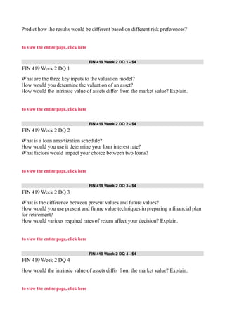 Predict how the results would be different based on different risk preferences?
to view the entire page, click here
FIN 419 Week 2 DQ 1 - $4
FIN 419 Week 2 DQ 1
What are the three key inputs to the valuation model?
How would you determine the valuation of an asset?
How would the intrinsic value of assets differ from the market value? Explain.
to view the entire page, click here
FIN 419 Week 2 DQ 2 - $4
FIN 419 Week 2 DQ 2
What is a loan amortization schedule?
How would you use it determine your loan interest rate?
What factors would impact your choice between two loans?
to view the entire page, click here
FIN 419 Week 2 DQ 3 - $4
FIN 419 Week 2 DQ 3
What is the difference between present values and future values?
How would you use present and future value techniques in preparing a financial plan
for retirement?
How would various required rates of return affect your decision? Explain.
to view the entire page, click here
FIN 419 Week 2 DQ 4 - $4
FIN 419 Week 2 DQ 4
How would the intrinsic value of assets differ from the market value? Explain.
to view the entire page, click here
 