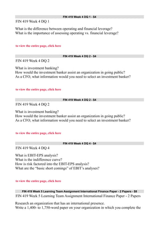 FIN 419 Week 4 DQ 1 - $4
FIN 419 Week 4 DQ 1
What is the difference between operating and financial leverage?
What is the importance of assessing operating vs. financial leverage?
to view the entire page, click here
FIN 419 Week 4 DQ 2 - $4
FIN 419 Week 4 DQ 2
What is investment banking?
How would the investment banker assist an organization in going public?
As a CFO, what information would you need to select an investment banker?
to view the entire page, click here
FIN 419 Week 4 DQ 2 - $4
FIN 419 Week 4 DQ 2
What is investment banking?
How would the investment banker assist an organization in going public?
As a CFO, what information would you need to select an investment banker?
to view the entire page, click here
FIN 419 Week 4 DQ 4 - $4
FIN 419 Week 4 DQ 4
What is EBIT-EPS analysis?
What is the indifference curve?
How is risk factored into the EBIT-EPS analysis?
What are the “basic short comings” of EBIT’s analyses?
to view the entire page, click here
FIN 419 Week 5 Learning Team Assignment International Finance Paper - 2 Papers - $8
FIN 419 Week 5 Learning Team Assignment International Finance Paper - 2 Papers
Research an organization that has an international presence.
Write a 1,400- to 1,750-word paper on your organization in which you complete the
 