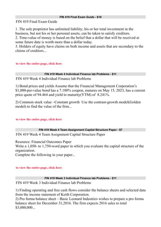 FIN 419 Final Exam Guide - $16
FIN 419 Final Exam Guide
1. The sole proprietor has unlimited liability; his or her total investment in the
business, but not his or her personal assets, can be taken to satisfy creditors.
2. Time-value of money is based on the belief that a dollar that will be received at
some future date is worth more than a dollar today.
3. Holders of equity have claims on both income and assets that are secondary to the
claims of creditors...
to view the entire page, click here
FIN 419 Week 4 Individual Finance lab Problems - $11
FIN 419 Week 4 Individual Finance lab Problems
1) Bond prices and yields Assume that the Financial Management Corporation’s
$1,000-per-value bond has a 7.100% coupon, matures on May 15, 2023, has a current
price quote of 94.464 and yield to maturity(YTM) of 8.241%.
2) Common stock value –Constant growth Use the contrast-growth model(Golden
model) to find the value of the firm...
to view the entire page, click here
FIN 419 Week 4 Team Assignment Capital Structure Paper - $7
FIN 419 Week 4 Team Assignment Capital Structure Paper
Resource: Financial Outcomes Paper
Write a 1,050- to 1,750-word paper in which you evaluate the capital structure of the
organization.
Complete the following in your paper...
to view the entire page, click here
FIN 419 Week 3 Individual Finance lab Problems - $11
FIN 419 Week 3 Individual Finance lab Problems
1) Finding operating and free cash flows consider the balance sheets and selected data
from the income statement of Keith Corporation.
2) Pro forma balance sheet – Basic Leonard Industries wishes to prepare a pro forma
balance sheet for December 31,2016. The firm expects 2016 sales to total
$3,000,000...
 