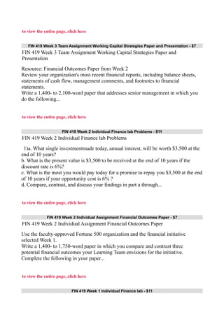 to view the entire page, click here
FIN 419 Week 3 Team Assignment Working Capital Strategies Paper and Presentation - $7
FIN 419 Week 3 Team Assignment Working Capital Strategies Paper and
Presentation
Resource: Financial Outcomes Paper from Week 2
Review your organization's most recent financial reports, including balance sheets,
statements of cash flow, management comments, and footnotes to financial
statements.
Write a 1,400- to 2,100-word paper that addresses senior management in which you
do the following...
to view the entire page, click here
FIN 419 Week 2 Individual Finance lab Problems - $11
FIN 419 Week 2 Individual Finance lab Problems
1)a. What single investmentmade today, annual interest, will be worth $3,500 at the
end of 10 years?
b. What is the present value is $3,500 to be received at the end of 10 years if the
discount rate is 6%?
c. What is the most you would pay today for a promise to repay you $3,500 at the end
of 10 years if your opportunity cost is 6% ?
d. Compare, contrast, and discuss your findings in part a through...
to view the entire page, click here
FIN 419 Week 2 Individual Assignment Financial Outcomes Paper - $7
FIN 419 Week 2 Individual Assignment Financial Outcomes Paper
Use the faculty-approved Fortune 500 organization and the financial initiative
selected Week 1.
Write a 1,400- to 1,750-word paper in which you compare and contrast three
potential financial outcomes your Learning Team envisions for the initiative.
Complete the following in your paper...
to view the entire page, click here
FIN 419 Week 1 Individual Finance lab - $11
 