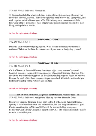 FIN 419 Week 1 Individual Finance lab
1) Risk and probability Micro-pub, Inc., is considering the purchase of one of two
microfilm cameras, R and S. Both should provide benefits over a10-year period, and
each requires an initial investment of $4,000. Management has constructed the
following table of elements of rates of return and possibilities for pessimistic, most
likely, and optimistic results...
to view the entire page, click here
FIN 420 Week 1 DQ 1 - $4
FIN 420 Week 1 DQ 1
Describe your current budgeting system. What factors influence your financial
decisions? What are the benefits or concerns of your current budgeting system?
to view the entire page, click here
FIN 420 Week 1 DQ 2 - $4
FIN 420 Week 1 DQ 2
Ch. 1 of Focus on Personal Finance introduces eight components of personal
financial planning. Describe three components of personal financial planning. Visit
one of the Key websites suggested on the corresponding pages of Focus on Personal
Finance for each of the three components you described. What information did you
find most valuable on the websites you visited?
to view the entire page, click here
FIN 420 Week 1 Individual Assignment Identify Personal Financial Goals - $8
FIN 420 Week 1 Individual Assignment Identify Personal Financial Goals
Resources: Creating Financial Goals chart in Ch. 1 of Focus on Personal Finance
Specify at least one short-term, one intermediate, and one long-term financial goal.
Create an action plan in Microsoft® Excel® for accomplishing your goals.
Follow the Goal-Setting Guidelines described in Ch. 1 of Focus on Personal Finance
to write your action plan...
to view the entire page, click here
 