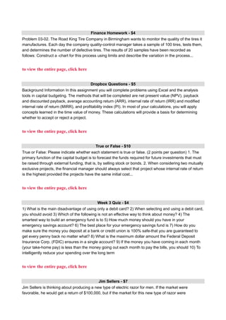 Finance Homework - $4
Problem 03-02. The Road King Tire Company in Birmingham wants to monitor the quality of the tires it
manufactures. Each day the company quality-control manager takes a sample of 100 tires, tests them,
and determines the number of defective tires. The results of 20 samples have been recorded as
follows: Construct a -chart for this process using limits and describe the variation in the process...
to view the entire page, click here
Dropbox Questions - $5
Background Information In this assignment you will complete problems using Excel and the analysis
tools in capital budgeting. The methods that will be completed are net present value (NPV), payback
and discounted payback, average accounting return (ARR), internal rate of return (IRR) and modified
internal rate of return (MIRR), and profitability index (PI). In most of your calculations, you will apply
concepts learned in the time value of money. These calculations will provide a basis for determining
whether to accept or reject a project.
to view the entire page, click here
True or False - $10
True or False: Please indicate whether each statement is true or false. (2 points per question) 1. The
primary function of the capital budget is to forecast the funds required for future investments that must
be raised through external funding, that is, by selling stock or bonds. 2. When considering two mutually
exclusive projects, the financial manager should always select that project whose internal rate of return
is the highest provided the projects have the same initial cost...
to view the entire page, click here
Week 3 Quiz - $4
1) What is the main disadvantage of using only a debit card? 2) When selecting and using a debit card,
you should avoid 3) Which of the following is not an effective way to think about money? 4) The
smartest way to build an emergency fund is to 5) How much money should you have in your
emergency savings account? 6) The best place for your emergency savings fund is 7) How do you
make sure the money you deposit at a bank or credit union is 100% safe-that you are guaranteed to
get every penny back no matter what? 8) What is the maximum dollar amount the Federal Deposit
Insurance Corp. (FDIC) ensures in a single account? 9) If the money you have coming in each month
(your take-home pay) is less than the money going out each month to pay the bills, you should 10) To
intelligently reduce your spending over the long term
to view the entire page, click here
Jim Sellers - $7
Jim Sellers is thinking about producing a new type of electric razor for men. If the market were
favorable, he would get a return of $100,000, but if the market for this new type of razor were
 