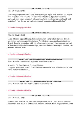 FIN 420 Week 2 DQ 1 - $4
FIN 420 Week 2 DQ 1
Consider your personal cash flows. How would you adjust cash outflows (i.e. adjust
your budget) if your household income was cut in half? If your cash inflows
increased, how would you reallocate your surplus to meet your personal needs and
objectives? How do you use credit as a part of your personal financial plan?
to view the entire page, click here
FIN 420 Week 2 DQ 2 - $4
FIN 420 Week 2 DQ 2
Many different types of financial institutions exist. Differentiate between deposit
institutions and non-deposit institutions. Provide two examples of deposit and non-
deposit financial institutions with a brief explanation of each. How can you use each
of these financial institutions to manage your cash flows and develop or enhance your
personal financial plan?
to view the entire page, click here
FIN 420 Week 2 Individual Assignment Worksheets 6 and 7 - $8
FIN 420 Week 2 Individual Assignment Worksheets 6 and 7
Resource: Ch. 2 of Focus on Personal Finance
Complete Worksheets 6 and 7 of Your Personal Financial Plan at the end of Ch. 2 of
Focus on Personal Finance...
to view the entire page, click here
FIN 420 Week 2 LT Deliverable (Update on Final Project) - $8
FIN 420 Week 2 LT Deliverable (Update on Final Project)
to view the entire page, click here
FIN 420 Week 3 DQ 1 - $4
FIN 420 Week 3 DQ 1
Evaluate your personal risk tolerance using Exhibit 11-2 A Quick Test to Measure
Investment Risk in Ch. 11 of Focus on Personal Finance. Based on your results, were
 