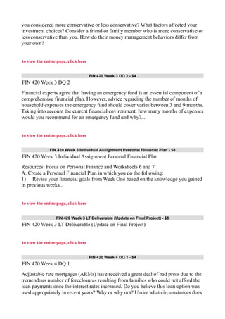 you considered more conservative or less conservative? What factors affected your
investment choices? Consider a friend or family member who is more conservative or
less conservative than you. How do their money management behaviors differ from
your own?
to view the entire page, click here
FIN 420 Week 3 DQ 2 - $4
FIN 420 Week 3 DQ 2
Financial experts agree that having an emergency fund is an essential component of a
comprehensive financial plan. However, advice regarding the number of months of
household expenses the emergency fund should cover varies between 3 and 9 months.
Taking into account the current financial environment, how many months of expenses
would you recommend for an emergency fund and why?...
to view the entire page, click here
FIN 420 Week 3 Individual Assignment Personal Financial Plan - $8
FIN 420 Week 3 Individual Assignment Personal Financial Plan
Resources: Focus on Personal Finance and Worksheets 6 and 7
A. Create a Personal Financial Plan in which you do the following:
1) Revise your financial goals from Week One based on the knowledge you gained
in previous weeks...
to view the entire page, click here
FIN 420 Week 3 LT Deliverable (Update on Final Project) - $8
FIN 420 Week 3 LT Deliverable (Update on Final Project)
to view the entire page, click here
FIN 420 Week 4 DQ 1 - $4
FIN 420 Week 4 DQ 1
Adjustable rate mortgages (ARMs) have received a great deal of bad press due to the
tremendous number of foreclosures resulting from families who could not afford the
loan payments once the interest rates increased. Do you believe this loan option was
used appropriately in recent years? Why or why not? Under what circumstances does
 
